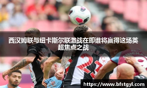 西汉姆联与纽卡斯尔联激战在即谁将赢得这场英超焦点之战
